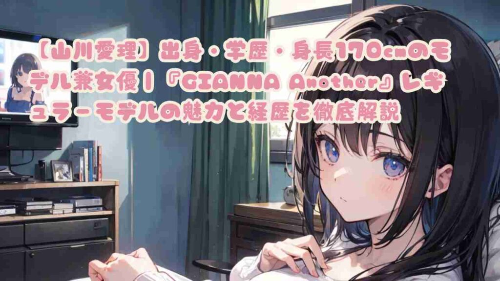 【山川愛理】出身・学歴・身長170cmのモデル兼女優｜『GIANNA Another』レギュラーモデルの魅力と経歴を徹底解説